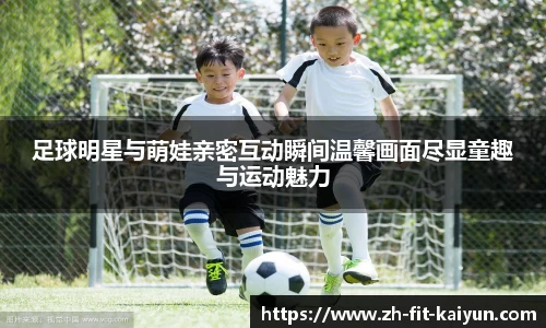 足球明星与萌娃亲密互动瞬间温馨画面尽显童趣与运动魅力